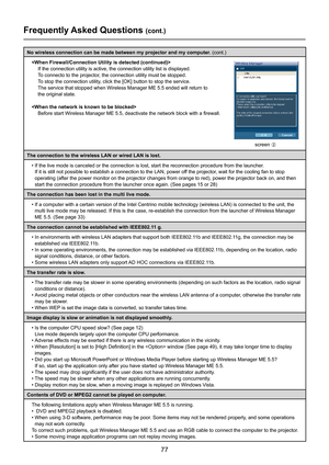 Page 77
77

Frequently Asked Questions (cont.)
No wireless connection can be made between my projector and my computer. (cont.)

If the connection utility is active, the connection utility list is disp\
layed.
To connecto to the projector, the connection utility must be stopped.
To stop the connection utility, click the [OK] button to stop the service.
The service that stopped when Wireless Manager ME 5.5 ended will return \
to  
the original state.

Before start Wireless Manager ME 5.5, deactivate the network...