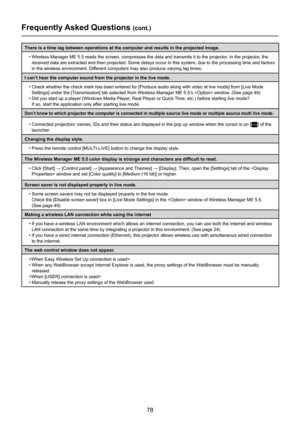 Page 78
78

Frequently Asked Questions (cont.)
There is a time lag between operations at the computer and results in th\
e projected image.•  Wireless Manager ME 5.5 reads the screen, compresses the data and transmits it to the projector. In the projector, the 
received data are extracted and then projected. Some delays occur in thi\
s system, due to the processing time and factors 
in the wireless environment. Different computers may also produce varying lag times.
I can’t hear the computer sound from the...