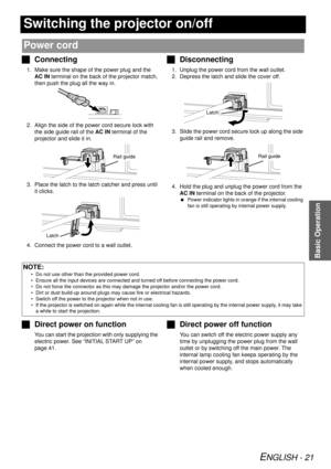 Page 21ENGLISH - 21
Basic Operation
Switching the projector on/off
JConnecting
1. Make sure the shape of the power plug and the 
AC IN  terminal on the back of the projector match, 
then push the plug all the way in.
2. Align the side of the po wer cord secure lock with 
the side guide rail of the  AC IN terminal of the 
projector and slide it in.
3. Place the latch to the latch catcher and press until  it clicks.
4. Connect the power cord to a wall outlet.
J Disconnecting
1. Unplug the power cord from the wall...