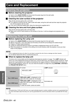 Page 48ENGLISH - 48
Maintenance
Care and Replacement
JBefore cleaning the projector
 Switch off the  MAIN POWER  and disconnect the power plug from the wall outlet.
  Unplug all the cables from the projector.
J Cleaning the outer surf ace of the projector
Wipe off dirt and dust gently with a soft cloth.
 If it is difficult to remove the dirt, soak a cloth with water, wring the cloth well and then wipe the projector. 
Dry off the projector with dry cloth.
  If you use a chemical treated wipe, fo llow the...