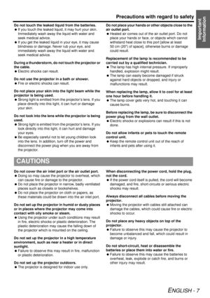 Page 7Precautions with regard to safety
ENGLISH - 7
Important 
Information
Do not touch the leaked liquid from the batteries.
  If you touch the leaked liquid, it may hurt your skin. 
Immediately wash away  the liquid with water and 
seek medical advice.
  If you get the leaked liquid in your eye, it may cause 
blindness or damage. Never rub your eye, and 
immediately wash away the liquid with water and 
seek medical advice.
During a thunderstorm, do not touch the projector or 
the cable.
  Electric shocks can...