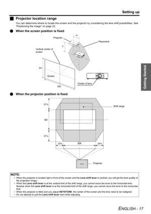 Page 17
Getting Started
Setting up
ENGLISH - 17
JProjector location range
You can determine wh ere to locate the screen and the projector by  considering the lens shift possibilities. See 
“Positioning the image” on page 22.
Q When the screen position is fixed
Q When the projector  position is fixed
NOTE:
• When the projector is located right  in front of the screen and the Lens shift lever is centred, you will  get the best quality of 
the projection image.
• When the  Lens shift lever  is at the vertical...