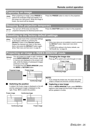 Page 25
Basic Operation
Remote control operation
ENGLISH - 25
When projecting an image, press FREEZE to 
capture the projected image and display it on 
the screen as a still pict ure. While the image is 
frozen, the sound will be stopped. Press the 
FREEZE button to return to the projection.
You can turn off the lamp and stop the 
projection temporary for electrical power save.  Press the 
SHUTTER  button to return to the projection.
You can reset most of the customized settings 
to the factory defaults by...