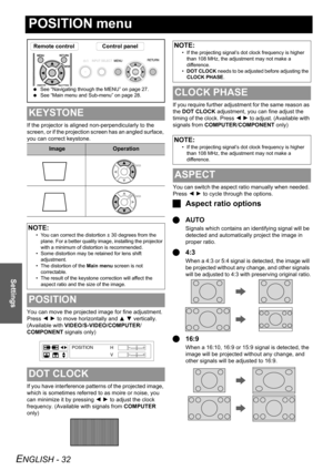 Page 32
ENGLISH - 32
Settings
POSITION menu
If the projector is aligned non-perpendicularly to the 
screen, or if the projection screen has an angled surface, 
you can correct keystone.
You can move the projected image for fine adjustment. 
Press I H  to move horizontally and  F G  vertically. 
(Available with  VIDEO/S-VIDEO /COMPUTER /
COMPONENT  signals only)
If you have interference patterns of the projected image, 
which is sometimes referred to as moire or noise, you 
can minimize it by pressing  I H  to...