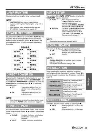 Page 35
OPTION menu
ENGLISH - 35
Settings
You can check how long the lamp has been used.
You can set the off timer to switch off the POWER of the 
projector after a certain period of time automatically 
when no signal is detected. Press  I H  to select the 
required period from 15 to 60 minutes at intervals of 
5 minutes.
You can switch the projector  start up status for when the 
Power cord  is connected while the  MAIN POWER is on, 
or for when the  MAIN POWER is switched on while the 
Power cord  is...