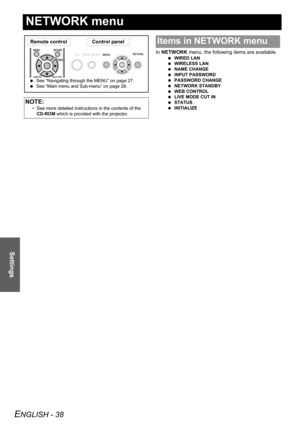 Page 38
ENGLISH - 38
Settings
NETWORK menu
In NETWORK  menu, the following items are available.
 WIRED LAN
  WIRELESS LAN
  NAME CHANGE
  INPUT PASSWORD
  PASSWORD CHANGE
  NETWORK STANDBY
  WEB CONTROL
  LIVE MODE CUT IN
  STATUS
  INITIALIZE
NOTE:
• See more detailed instructions in the contents of the 
CD-ROM  which is provided with the projector.
Remote control Control panel
 See “Navigating through the MENU” on page 27.
  See “Main menu and Sub-menu” on page 28.
Items in NETWORK menu 