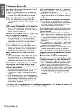 Page 58
Information ImportantePrécautions de sécurité
FRANÇAIS - 58
Pour débrancher le cordon d alimentation, tenir la 
fiche et non pas le cordon.
  Si le cordon dalimentation  est tiré, le cordon sera 
endommagé et cela peut causer un incendie, des 
courts-circuits ou des chocs électriques sérieux.
Ne pas placer d objets lourds sur le projecteur.
  Cela peut déséquilibrer le  projecteur et le faire 
tomber, ce qui peut entraîner des dommages ou des 
blessures.
Ne pas court-circuiter, chauffer ou démonter les...