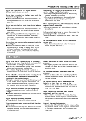 Page 7
Precautions with regard to safety
ENGLISH - 7
Important 
Information
Do not use the projector in a bath or shower.
  Fire or electric shocks can result.
Do not place your skin into the light beam while the 
projector is being used.
  Strong light is emitted from the projector’s lens. If you 
place directly into this lig ht, it can hurt or damage 
your skin.
Do not look into the lens while the projector is being 
used.
  Strong light is emitted from the projector’s lens. If you 
look directly into this...