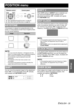 Page 35ENGLISH - 35
Settings
POSITION menu
If the projector is aligned non-perpendicularly to the 
screen, or if the projection screen has an angled surface, 
you can correct keystone.
You can move the projected image for fine adjustment. 
Press I H  to move horizontally and  F G vertically. 
(Not available with  NETWORK signals) When 
H-FIT setting in ASPECT  menu is selected, you 
can move the projected image vertically for fine 
adjustment by pressing  I H. (Available with signals 
from  NETWORK  only)
If...