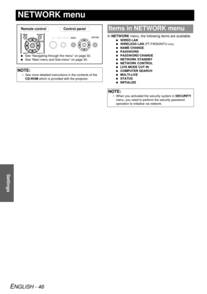 Page 46ENGLISH - 46
Settings
NETWORK menu
In NETWORK  menu, the following items are available.
 WIRED LAN
  WIRELESS LAN  
(PT-FW300NTU only)
 NAME CHANGE
  PASSWORD
  PASSWORD CHANGE
  NETWORK STANDBY
  NETWORK CONTROL
  LIVE MODE CUT IN
  COMPUTER SEARCH
  MULTI-LIVE
  STATUS
  INITIALIZE
NOTE:
• See more detailed instructions in the contents of the 
CD-ROM  which is provided with the projector.
Remote control Control panel
 See “Navigating through the menu” on page 32.
  See “Main menu and Sub-menu” on page...