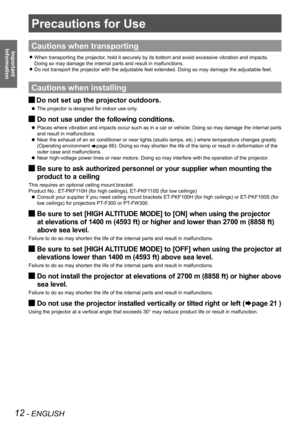 Page 1212 - ENGLISH
Important  
Information
Precautions for Use
Cautions when transporting
When transporting the projector, hold it securely by its bottom and avoid excessive vibration and impac\
ts.  
z
Doing so may damage the internal parts and result in malfunctions.
Do not transport the projector with the adjustable feet extended. Doing \
so may damage the adjustable feet.
 
z
Cautions when installing
Do not set up the projector outdoors. 
J
The projector is designed for indoor use only. 
 
z
Do not use...