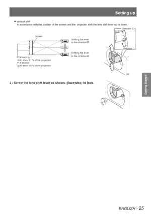 Page 25Setting up
ENGLISH - 25
Getting Started
Vertical shift 
z
In accordance with the position of the screen and the projector, shift the lens shift lever up or down.
Shifting the lever
to the direction C Shifting the lever
to the direction D
PT-FW430 U: 
Up to about 51 % of the projection
PT-FX400 U: 
Up to about 50 % of the projection
Screen
Direction  C
 Direction D
3  )  Screw the lens shift lever as shown (clockwise) to lock.  