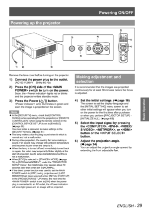 Page 29Powering ON/OFF
ENGLISH - 29
Basic Operation
Remove the lens cover before turning on the projector. 
Connect the power plug to the outlet.
1  ) 
(AC100 V-240 V    50 Hz-60 Hz)
Press the [ON] side of the  switch to turn on the power.
Soon, the  lights red or blinks 
and the projector enters standby mode.
Press the Power (
3  ) ) button.
 lamp illuminates in green and 
soon the image is projected on the screen.
Note
In the [SECURITY] menu, check that [CONTROL 
 
z
PANEL] (when operating from the projector)...