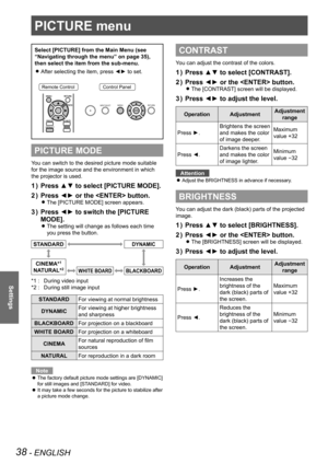 Page 3838 - ENGLISH
Settings
PICTURE menu
Select [PICTURE] from the Main Menu (see 
“Navigating through the menu” on page 35), 
then select the item from the sub-menu.After selecting the item, press ◄► to set.
 
z
Remote ControlControl Panel
PICTURE MODE
You can switch to the desired picture mode suitable 
for the image source and the environment in which 
the projector is used.
Press ▲▼ to select [PICTURE MODE].
1  ) 
Press ◄► or the  button.
2  ) 
The [PICTURE MODE] screen appears.  
z
Press ◄► to switch the...