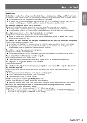 Page 5Read this first!
ENGLISH - 5
Important  
Information
WARNING:
Installation work (such as ceiling mount bracket) should only be carried out by a qualified technician.
If installation is not carried out and secured correctly it can cause in\
jury or accidents, such as electric shocks.
Do not use anything other than an authorized ceiling mount bracket.
 
z
Be sure to use the provided accessory wire with an eye bolt as an extra \
safety measure to prevent the 
 
z
projector from falling down. (Install in a...