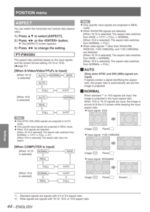 Page 44POSITION menu
44 - ENGLISH
Settings
ASPECT
You can switch the horizontal and vertical ratio (aspect 
ratio).
Press ▲▼ to select [ASPECT].
1  ) 
Press ◄► or the  button.
2  ) 
The [ASPECT] screen appears. 
z
Press ◄► to change the setting.
3  ) 
PT-FW430U
The aspect ratio switches based on the input signals 
and the screen format setting (16:10 or 16:9).   
(
Æpage 51)
[When S-Video/Video/YPBPR is input]
[When 16:10
 is selected]
[When 16:9 
is selected]NORMAL
NORMAL
H-FITH-FIT
AUTO
AUTO AUTO
REAL FULL...