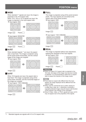 Page 45POSITION menu
ENGLISH - 45
Settings
WIDE 
J
When standard *1 signals are input, the image is 
projected in the 16:9 aspect ratio.
When 15:9, 16:9 or 16:10 signals are input, the 
image is projected in the input aspect ratio. Input signal: XGA
 
z
Image:     Panel:
Input signal: WXGA768 
z
Image:     Panel:
H-FIT 
J
When standard signals *1 are input, the aspect 
ratio is kept fixed. The image is projected using 
all the panel pixels horizontally, and the vertical 
edges of the image are cropped. Input...