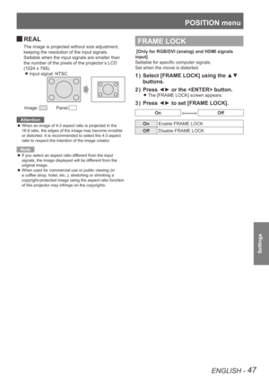 Page 47POSITION menu
ENGLISH - 47
Settings
REAL 
J
The image is projected without size adjustment, 
keeping the resolution of the input signals.
Settable when the input signals are smaller than 
the number of the pixels of the projector’s LCD 
(1024 x 768).
Input signal: NTSC
 
z
Image:     Panel:
Attention
When an image of 4:3 aspect ratio is projected in the 
 
z
16:9 ratio, the edges of the image may become invisible 
or distorted. It is recommended to select the 4:3 aspect 
ratio to respect the intention of...