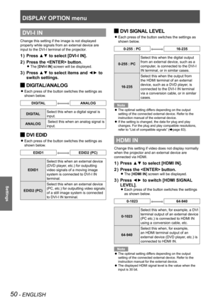 Page 50DISPLAY OPTION menu
50 - ENGLISH
Settings
DVI-I IN
Change this setting if the image is not displayed 
properly while signals from an external device are 
input to the DVI-I terminal of the projector.
Press ▲▼ to select [DVI-I IN].
1  ) 
Press the  button.
2  ) 
The [ 
zDVI-I IN] screen will be displayed.
Press ▲▼ to select items and ◄► to 
3  ) 
switch settings.
DIGITAL/ANALOG 
J
Each press of the button switches the settings as  
z
shown below.
DIGITALANALOG
DIGITAL Select this when a digital signal is...