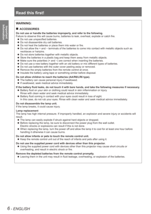 Page 6Read this first!
6 - ENGLISH
Important  
InformationWARNING:
ACCESSORIES
 
„
Do not use or handle the batteries improperly, and refer to the following.
Failure to observe this will cause burns, batteries to leak, overheat, explode or catch fire.
Do not use unspecified batteries.
 
z
Do not disassemble dry cell batteries.
 
z
Do not heat the batteries or place them into water or fire.
 
z
Do not allow the + and 
 
z
- terminals of the batteries to come into contact with metallic objects s\
uch as...