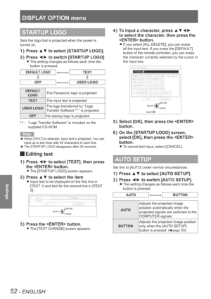Page 52DISPLAY OPTION menu
52 - ENGLISH
Settings
STARTUP LOGO
Sets the logo that is projected when the power is 
turned on.
Press ▲▼ to select [STARTUP LOGO].
1  ) 
Press ◄► to switch [STARTUP LOGO]
2  ) 
The setting changes as follows each time the  
z
button is pressed.
DEFAULT LOGOTEXT
OFFUSER LOGO
DEFAULT 
LOGOThe Panasonic logo is projected
TEXT The input text is projected
USER LOGO The logo transferred by “Logo 
Transfer Software *
1 ” is projected
OFF No startup logo is projected
“Logo Transfer Software”...