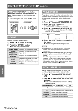 Page 5656 - ENGLISH
Settings
PROJECTOR SETUP menu
Select [PROJECTOR SETUP] from the Main 
Menu (see “Navigating through the menu” on 
page 35), then select the item from the sub-
menu.After selecting the item, press ◄►▲▼ to set.
 
z
Remote ControlControl Panel
STATUS
Displays the status of the projector.
Press ▲▼ to select [STATUS].
1  ) 
Press the  button.
2  ) 
The [STATUS] screen appears. 
z
SIGNAL NAME Displays the input signal name.
SIGNAL  
FREQUENCY Displays the frequency of the 
input signal.
PROJECTOR...