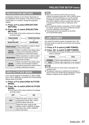 Page 57PROJECTOR SETUP menu
ENGLISH - 57
Settings
PROJECTION METHOD
A projection scheme can be chosen depending on 
the installation of the projector. If the picture is shown 
upside down or in reverse, change the projection 
method.
Press ▲▼ to select [PROJECTION 
1  ) 
METHOD].
Press ◄► to switch [PROJECTION 
2  ) 
METHOD].
Each press of the button switches the settings  
z
as shown below.
FRONT/DESKFRONT/CEILING
REAR/CEILINGREAR/DESK
FRONT/DESK When mounted on a desk or stand 
in front of the screen
FRONT/...