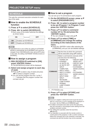 Page 58PROJECTOR SETUP menu
58 - ENGLISH
Settings
SCHEDULE
This sets the command execution schedule for each 
day of the week.
How to enable the SCHEDULE  
J
function
Press ▲▼ to select [SCHEDULE].
1  ) 
Press ◄► to switch [SCHEDULE].
2  ) 
Each press of the button switches the settings  
z
as shown below.
ONOFF
ON Enables set SCHEDULE
OFF Disable set SCHEDULE
Note
If [SCHEDULE] is set to [ON], the setting for [STANDBY 
 
z
MODE] is automatically set to [NORMAL] and cannot be 
changed. Even if [SCHEDULE] is...