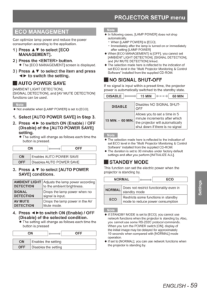 Page 59PROJECTOR SETUP menu
ENGLISH - 59
Settings
ECO MANAGEMENT
Can optimize lamp power and reduce the power 
consumption according to the application.
Press ▲▼ to select [ECO 
1  ) 
MANAGEMENT].
Press the  button.
2  ) 
The [ECO MANAGEMENT] screen is displayed. 
z
Press ▲▼ to select the item and press 
3  ) 
◄► to switch the setting.
 
JAUTO POWER SAVE
[AMBIENT LIGHT DETECTION], 
[SIGNAL
 DETECTION], and [AV MUTE DETECTION] 
functions can be used.
Note
Not available when [LAMP POWER] is set to [ECO].
 
z...