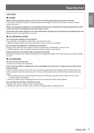 Page 7Read this first!
ENGLISH - 7
Important  
Information
CAUTION:
POWER
 
„
When disconnecting the power cord, be sure to hold the power plug and po\
wer connector.
If the power cord itself is pulled, the lead will become damaged, and fire, short-circuits or serious electric 
shocks will result.
When not using the projector for an extended period of time, disconnect \
the power plug from the wall 
outlet and remove the batteries from the remote control.
Disconnect the power plug from the wall outlet...