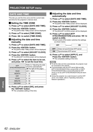 Page 62PROJECTOR SETUP menu
62 - ENGLISH
Settings
DATE AND TIME
This lets you set the time zone and the current date 
and time for the projector’s internal clock.
 
JSetting the TIME ZONE
Press ▲▼ to select [DATE AND TIME].
1  ) 
Press the  button.
2  ) 
The [DATE AND TIME] screen will be displayed. 
z
Press ▲▼ to select [TIME ZONE].
3  ) 
Press ◄► to switch [TIME ZONE].
4  ) 
 
JAdjusting the date and time 
manually
Press ▲▼ to select [DATE AND TIME].
1  ) 
Press the  button.
2  ) 
The [DATE AND TIME] screen...