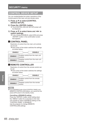 Page 66SECURITY menu
66 - ENGLISH
Settings
CONTROL DEVICE SETUP
You can enable/disable the button operations of the 
Control panel of the main unit and remote cotrol.
Press ▲▼ to select [CONTROL 
1  ) 
DEVICE SETUP].
Press the  button.
2  ) 
The [CONTROL DEVICE SETUP] screen will  
z
be displayed.
Press ▲▼ to select items and ◄► to 
3  ) 
switch settings.
If you choose [DISABLE], select [OK] and press  
z
 button in the confirmation screen 
that appears.
 
JCONTROL PANEL
Restriction of control from the main...