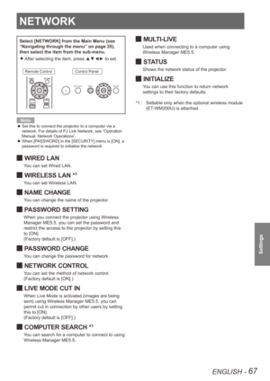 Page 67NETWORK
ENGLISH - 67
Settings
NETWORK
Select [NETWORK] from the Main Menu (see 
“Navigating through the menu” on page 35), 
then select the item from the sub-menu.After selecting the item, press ▲▼◄► to set.
 
z
Remote ControlControl Panel
Note
Set this to connect the projector to a computer via a 
 
z
network. For details of PJ Link Network, see “Operation 
Manual, Network Operations”.
When [PASSWORD] in the [SECURITY] menu is [ON], a 
 
z
password is required to initialize the network.
WIRED LAN 
J
You...