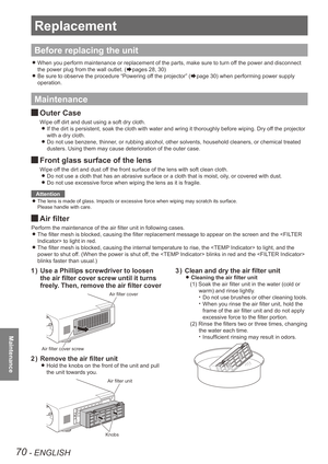 Page 7070 - ENGLISH
Maintenance
Replacement
Before replacing the unit
When you perform maintenance or replacement of the parts, make sure to t\
urn off the power and disconnect  
z
the power plug from the wall outlet. (Æpages 28, 30)
Be sure to observe the procedure “Powering off the projector” (
 
zÆpage 30) when performing power supply 
operation.
Maintenance
Outer Case 
J
Wipe off dirt and dust using a soft dry cloth.
If the dirt is persistent, soak the cloth with water and wring it thorou\
ghly before...