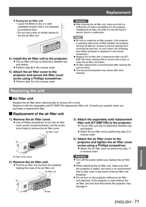 Page 71Replacement
ENGLISH - 71
Maintenance
 
zDrying the air filter unit
Leave the filters to dry in a well-
• 
ventilated location that is not exposed 
to excessive dust.
Do not use a drier or similar device to 
• 
dry the air filter unit.
Install the air filter unit to the projector.
4  ) 
The air filter unit has no distinction between top  
z
and bottom. 
Perform step 
 
z2) in the reverse order. 
Attach the air filter cover to the 
5  ) 
projector and secure the filter cover 
screw using a Phillips...