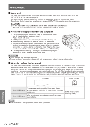 Page 72Replacement
72 - ENGLISH
Maintenance
 
JLamp unit
The lamp unit is a consumable component. You can check the total usage time using STATUS in the 
PROJECTOR SETUP menu on page 56.
It is recommended to ask an authorized engineer to replace the lamp unit\
. Contact your dealer.
Consult your dealer to purchase a replacement lamp unit (ET-LAF100A, dealt as a service component).
CAUTION:
■ Do not replace the lamp unit when it is hot. (Wait at least one hour after use.)
The inside of the cover can become very...