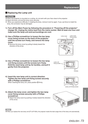 Page 73Replacement
ENGLISH - 73
Maintenance
 
JReplacing the Lamp unit
CAUTION:
When the projector is mounted on a ceiling, do not work with your face c\
lose to the projector.
 
z
Attach the lamp unit and the lamp cover securely. 
z
 When you experience difficulty in installing the lamp, remove it and try again. If you use force to install the  
z
lamp, the connector may be damaged.
Turn off the Main Power by following the procedure in “Powering off the projector” 
1  ) 
(
Æpage 30). Unplug the mains lead from...