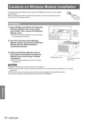 Page 74Cautions on Wireless Module Installation
74 - ENGLISH
Maintenance
Cautions on Wireless Module Installation
The optional Wireless Module (part number ET-WM200U) is required to use wireless 
LAN functions.
Before installing the wireless module to the projector, remove the protective sticker 
and cap from the wireless module.
Procedure
Use a Phillips screwdriver to loosen the 
1  ) 
Wireless Module cover screw until it 
turns freely. Then, remove the Wireless 
Module cover.
Remove the Wireless Module cover...