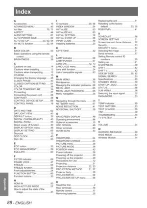 Page 8888 - ENGLISH
Appendix
Index
A
Accessories .................................... 15
ADVANCED MENU  ........................ 40
Air filter  ..................................... 70, 71
ASPECT  ......................................... 44
AUDIO SETTING  ............................ 61
AUTO POWER SAVE  .....................59
AUTO SETUP  ..................... 33, 52, 54
AV MUTE function  ....................32, 54
B
BACK COLOR  ................................ 53
Basic operations using the remote  control...