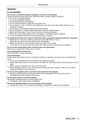 Page 11ENGLISH - 11
Read this first!
WARNING:
 
r ACCESSORIES
Do not use or handle the batteries improperly, and refer to the following.
Failure to observe this will cause burns, batteries to leak, overheat, explode or catch fire.
 
f Do not use unspecified batteries.
 
f Do not use chargeable batteries.
 
f Do not disassemble dry cell batteries.
 
f Do not heat the batteries or place them into water or fire.
 
f Do not allow the + and – terminals of the batteries to come into contact with metallic objects such...