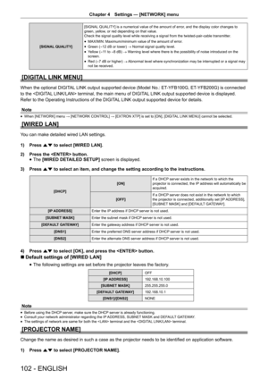 Page 102Chapter 4 Settings — [NETWORK] menu
102 - ENGLISH
[SIGNAL QUALITY] [SIGNAL QUALITY] is a numerical value of the amount of error, and the display color changes to 
green, yellow, or red depending on that value.
Check the signal quality level while receiving a signal from the twisted-pair-cable transmitter
.
 
f MAX/MIN: Maximum/minimum value of the amount of error. 
 
f Green (-12 dB or lower) 
→ Normal signal quality level.
 
f Yellow (
-11 to -8 dB) 
→ Warning level where there is the possibility of...