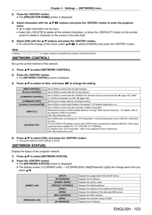 Page 103Chapter 4 Settings — [NETWORK] menu
ENGLISH - 103
2) 
Press the  button.
 
f The 
[PROJECTOR NAME]  screen is displayed.
3)  Select characters with the asqw  buttons and press the  button to enter the projector 
name.   
f Up to eight characters can be input.
 
f Select [ALL DELETE] to delete all the entered characters, or press the  button on the remote 
control to delete a character on the cursor in the entry field. 
 
4) 
Select [OK] with the  as buttons and press the  button. 
 
f To cancel the...