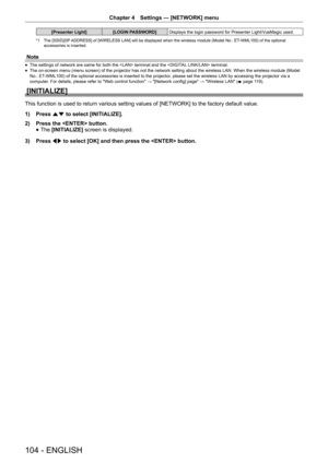 Page 104Chapter 4 Settings — [NETWORK] menu
104 - ENGLISH
[Presenter Light]
[LOGIN PASSWORD]Displays the login password for Presenter Light/VueMagic used.
*1 The [SSID]/[IP ADDRESS] of [WIRELESS LAN] will be displayed when the wireless module (Model No.: ET-WML100) of the optional  
accessories is inserted.
Note
 
f The settings of network are same for both the  terminal and the  terminal.
 
f The on-screen menu (menu screen) of the projector has not the network setting about the wireless LAN. When the wireless...