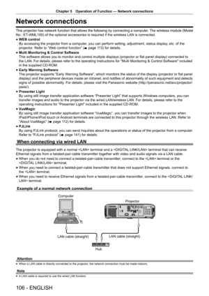 Page 106Chapter 5 Operation of Function — Network connections
106 - ENGLISH
Network connections
This projector has network function that allows the following by connecting a computer. The wireless module (Model 
No.: ET-WML100) of the optional accessories is required if the wireless LAN is connected.
 
f WEB control
 
By accessing the projector from a computer, you can perform setting, adjustment, status display, etc. of the 
projector. Refer to “Web control function” ( x page 113) for details.
 
f Multi...