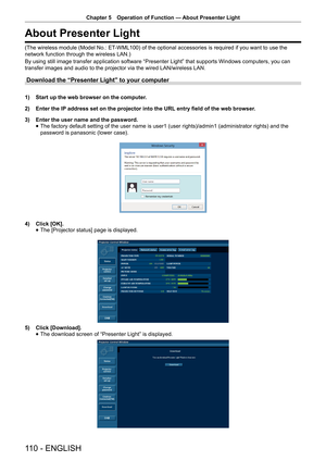 Page 110Chapter 5 Operation of Function — 
About Presenter Light
110 - ENGLISH
About Presenter Light
(The wireless module (Model No.: ET-WML100) of the optional accessories is required if you want to use the 
network function through the wireless LAN.)
By using still image transfer application software “Presenter Light” that supports Windows computers, you can 
transfer images and audio to the projector via the wired LAN/wireless LAN. 
Download the “Presenter Light” to your computer
1) Start up the web browser...