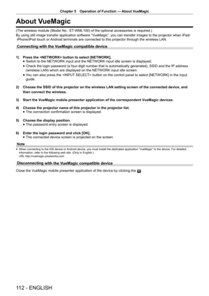 Page 112Chapter 5 Operation of Function — 
About VueMagic
112 - ENGLISH
About VueMagic
(The wireless module (Model No.: ET-WML100) of the optional accessories is required.)
By using still image transfer application software “VueMagic”, you can transfer images to the projector when iPad/ 
 iPhone/iPod touch or Android terminals are connected to this projector through the wireless LAN.
Connecting with the VueMagic compatible device
1)  Press the  button to select [NETWORK]. 
 
f Switch to the NETWORK input and the...