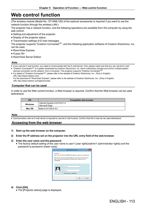 Page 113Chapter 5 Operation of Function — Web control function
ENGLISH - 113
Web control function
(The wireless module (Model No.: ET-WML100) of the optional accessories is required if you want to use the
network function through the wireless LAN.)
The projector has a network function, and the following operations are a\
vailable from the computer by using the 
web control.
 
f Setting and adjustment of the projector
 
f Display of the projector status
 
f Transmission settings of E-mail messages
The projector...