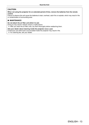 Page 13ENGLISH - 13
Read this first!
CAUTION:
When not using the projector for an extended period of time, remove the \
batteries from the remote 
control.
Failure to observe this will cause the batteries to leak, overheat, catch fire or explode, which may result in fire
or contamination of surrounding area.
 
r MAINTENANCE
Do not attach the air filter unit while it is wet.
Doing so may result in electric shock or malfunctions.
 
f After you clean the air filter units, dry them thoroughly before reattaching...