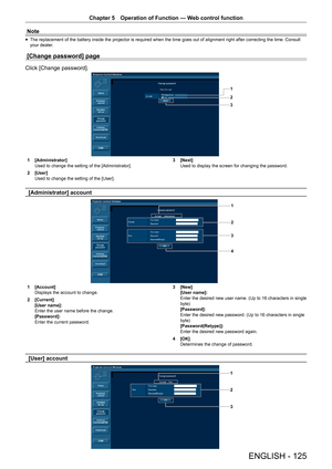 Page 125Chapter 5 Operation of Function — Web control function
ENGLISH - 125
Note
 
f The replacement of the battery inside the projector is required when the time goes out of alignment right after correcting the time. Consult 
your dealer.
[Change password] page
Click [Change password].
1
2
3
1 
[Administrator]
Used to change the setting of the [Administrator].
2  [User]
Used to change the setting of the [User]. 3 
[Next]
Used to display the screen for changing the password.
[Administrator] account
1
2
3
4
1...