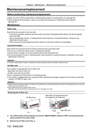 Page 132Chapter 6 Maintenance — Maintenance/replacement
132 - ENGLISH
Maintenance/replacement
Before performing maintenance/replacement
 
f Make sure to turn off the power before maintaining the projector or replacing the unit. (
x page 45)
 
f When switching off the projector, make sure to follow the procedures in “Switching off the projector” 
(
x  page 45).
Maintenance
Outer case
Wipe off dirt and dust with a soft, dry cloth.
 
g If the dirt is persistent, soak the cloth with water and wring it thorou\
ghly...